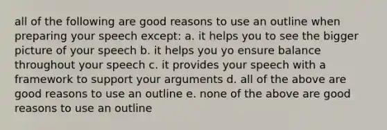 all of the following are good reasons to use an outline when preparing your speech except: a. it helps you to see the bigger picture of your speech b. it helps you yo ensure balance throughout your speech c. it provides your speech with a framework to support your arguments d. all of the above are good reasons to use an outline e. none of the above are good reasons to use an outline