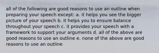 all of the following are good reasons to use an outline when preparing your speech except: a. it helps you see the bigger picture of your speech b. it helps you to ensure balance throughout your speech c. it provides your speech with a framework to support your arguments d. all of the above are good reasons to use an outline e. none of the above are good reasons to use an outline