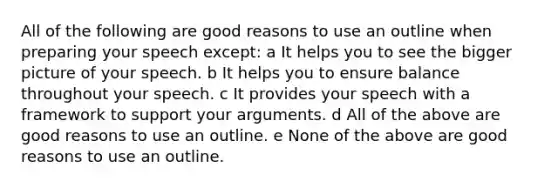 All of the following are good reasons to use an outline when preparing your speech except: a It helps you to see the bigger picture of your speech. b It helps you to ensure balance throughout your speech. c It provides your speech with a framework to support your arguments. d All of the above are good reasons to use an outline. e None of the above are good reasons to use an outline.