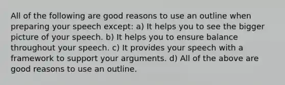 All of the following are good reasons to use an outline when preparing your speech except: a) It helps you to see the bigger picture of your speech. b) It helps you to ensure balance throughout your speech. c) It provides your speech with a framework to support your arguments. d) All of the above are good reasons to use an outline.