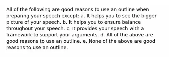 All of the following are good reasons to use an outline when preparing your speech except: a. It helps you to see the bigger picture of your speech. b. It helps you to ensure balance throughout your speech. c. It provides your speech with a framework to support your arguments. d. All of the above are good reasons to use an outline. e. None of the above are good reasons to use an outline.