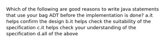 Which of the following are good reasons to write Java statements that use your bag ADT before the implementation is done? a.it helps confirm the design b.it helps check the suitability of the specification c.it helps check your understanding of the specification d.all of the above