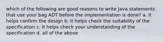 which of the following are good reasons to write Java statements that use your bag ADT before the implementation is done? a. it helps confirm the design b. it helps check the suitability of the specification c. it helps check your understanding of the specification d. all of the above