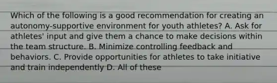 Which of the following is a good recommendation for creating an autonomy-supportive environment for youth athletes? A. Ask for athletes' input and give them a chance to make decisions within the team structure. B. Minimize controlling feedback and behaviors. C. Provide opportunities for athletes to take initiative and train independently D. All of these