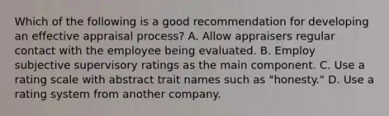 Which of the following is a good recommendation for developing an effective appraisal process? A. Allow appraisers regular contact with the employee being evaluated. B. Employ subjective supervisory ratings as the main component. C. Use a rating scale with abstract trait names such as "honesty." D. Use a rating system from another company.