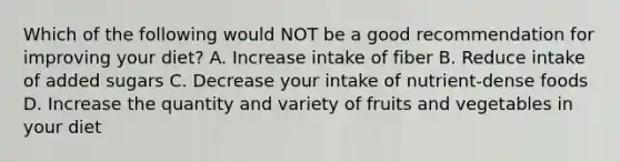 Which of the following would NOT be a good recommendation for improving your diet? A. Increase intake of fiber B. Reduce intake of added sugars C. Decrease your intake of nutrient-dense foods D. Increase the quantity and variety of fruits and vegetables in your diet