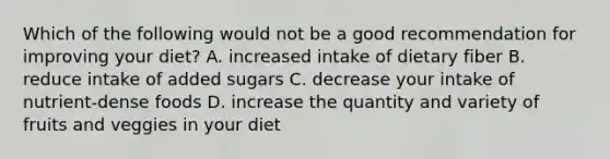 Which of the following would not be a good recommendation for improving your diet? A. increased intake of dietary fiber B. reduce intake of added sugars C. decrease your intake of nutrient-dense foods D. increase the quantity and variety of fruits and veggies in your diet