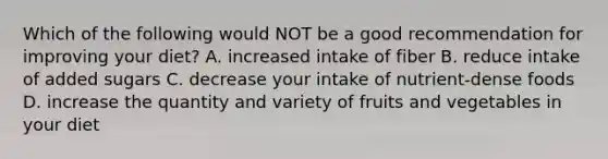 Which of the following would NOT be a good recommendation for improving your diet? A. increased intake of fiber B. reduce intake of added sugars C. decrease your intake of nutrient-dense foods D. increase the quantity and variety of fruits and vegetables in your diet