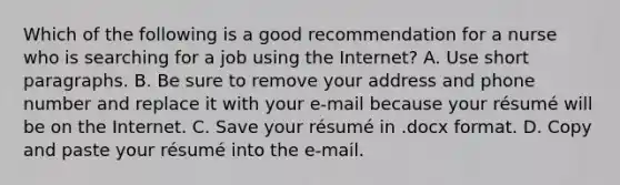 Which of the following is a good recommendation for a nurse who is searching for a job using the Internet? A. Use short paragraphs. B. Be sure to remove your address and phone number and replace it with your e-mail because your résumé will be on the Internet. C. Save your résumé in .docx format. D. Copy and paste your résumé into the e-mail.