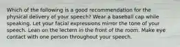 Which of the following is a good recommendation for the physical delivery of your speech? Wear a baseball cap while speaking. Let your facial expressions mirror the tone of your speech. Lean on the lectern in the front of the room. Make eye contact with one person throughout your speech.