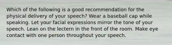 Which of the following is a good recommendation for the physical delivery of your speech? Wear a baseball cap while speaking. Let your facial expressions mirror the tone of your speech. Lean on the lectern in the front of the room. Make eye contact with one person throughout your speech.