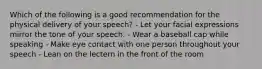 Which of the following is a good recommendation for the physical delivery of your speech? - Let your facial expressions mirror the tone of your speech. - Wear a baseball cap while speaking - Make eye contact with one person throughout your speech - Lean on the lectern in the front of the room