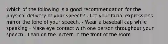 Which of the following is a good recommendation for the physical delivery of your speech? - Let your facial expressions mirror the tone of your speech. - Wear a baseball cap while speaking - Make eye contact with one person throughout your speech - Lean on the lectern in the front of the room