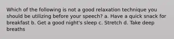 Which of the following is not a good relaxation technique you should be utilizing before your speech? a. Have a quick snack for breakfast b. Get a good night's sleep c. Stretch d. Take deep breaths