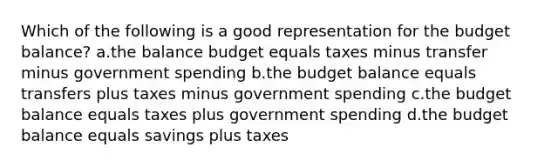 Which of the following is a good representation for the budget balance? a.the balance budget equals taxes minus transfer minus government spending b.the budget balance equals transfers plus taxes minus government spending c.the budget balance equals taxes plus government spending d.the budget balance equals savings plus taxes