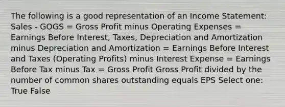 The following is a good representation of an <a href='https://www.questionai.com/knowledge/kCPMsnOwdm-income-statement' class='anchor-knowledge'>income statement</a>: Sales - GOGS = <a href='https://www.questionai.com/knowledge/klIB6Lsdwh-gross-profit' class='anchor-knowledge'>gross profit</a> minus Operating Expenses = Earnings Before Interest, Taxes, Depreciation and Amortization minus Depreciation and Amortization = Earnings Before Interest and Taxes (Operating Profits) minus Interest Expense = Earnings Before Tax minus Tax = Gross Profit Gross Profit divided by the number of common shares outstanding equals EPS Select one: True False