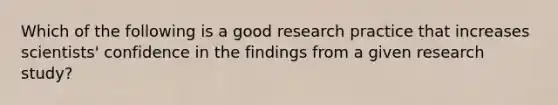 Which of the following is a good research practice that increases scientists' confidence in the findings from a given research study?