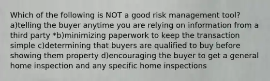 Which of the following is NOT a good risk management tool? a)telling the buyer anytime you are relying on information from a third party *b)minimizing paperwork to keep the transaction simple c)determining that buyers are qualified to buy before showing them property d)encouraging the buyer to get a general home inspection and any specific home inspections