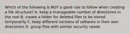 Which of the following is NOT a good rule to follow when creating a file structure? A. keep a manageable number of directories in the root B. create a folder for deleted files to be stored temporarily C. keep different versions of software in their own directories D. group files with similar security needs