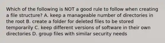 Which of the following is NOT a good rule to follow when creating a file structure? A. keep a manageable number of directories in the root B. create a folder for deleted files to be stored temporarily C. keep different versions of software in their own directories D. group files with similar security needs