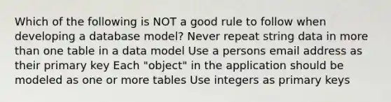 Which of the following is NOT a good rule to follow when developing a database model? Never repeat string data in <a href='https://www.questionai.com/knowledge/keWHlEPx42-more-than' class='anchor-knowledge'>more than</a> one table in a data model Use a persons email address as their primary key Each "object" in the application should be modeled as one or more tables Use integers as primary keys