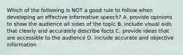 Which of the following is NOT a good rule to follow when developing an effective informative​ speech? A. provide opinions to show the audience all sides of the topic B. include visual aids that clearly and accurately describe facts C. provide ideas that are accessible to the audience D. include accurate and objective information