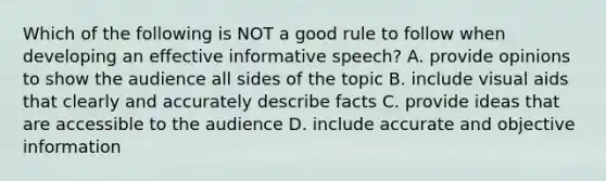 Which of the following is NOT a good rule to follow when developing an effective informative​ speech? A. provide opinions to show the audience all sides of the topic B. include visual aids that clearly and accurately describe facts C. provide ideas that are accessible to the audience D. include accurate and objective information