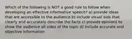 Which of the following is NOT a good rule to follow when developing an effective informative speech? a) provide ideas that are accessible to the audience b) include visual aids that clearly and accurately describe the facts c) provide opinions to show the audience all sides of the topic d) include accurate and objective information