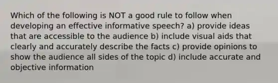 Which of the following is NOT a good rule to follow when developing an effective informative speech? a) provide ideas that are accessible to the audience b) include visual aids that clearly and accurately describe the facts c) provide opinions to show the audience all sides of the topic d) include accurate and objective information