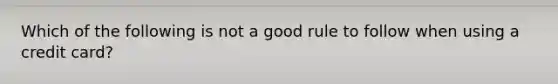 Which of the following is not a good rule to follow when using a credit card?