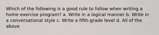 Which of the following is a good rule to follow when writing a home exercise program? a. Write in a logical manner b. Write in a conversational style c. Write a fifth-grade level d. All of the above