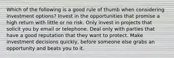 Which of the following is a good rule of thumb when considering investment options? Invest in the opportunities that promise a high return with little or no risk. Only invest in projects that solicit you by email or telephone. Deal only with parties that have a good reputation that they want to protect. Make investment decisions quickly, before someone else grabs an opportunity and beats you to it.