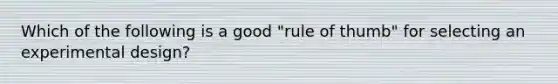 Which of the following is a good "rule of thumb" for selecting an experimental design?