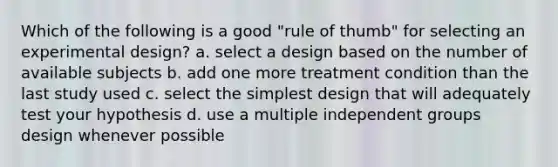 Which of the following is a good "rule of thumb" for selecting an experimental design? a. select a design based on the number of available subjects b. add one more treatment condition than the last study used c. select the simplest design that will adequately test your hypothesis d. use a multiple independent groups design whenever possible ​