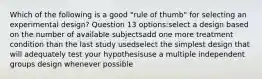 Which of the following is a good "rule of thumb" for selecting an experimental design? Question 13 options:select a design based on the number of available subjectsadd one more treatment condition than the last study usedselect the simplest design that will adequately test your hypothesisuse a multiple independent groups design whenever possible