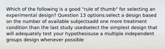 Which of the following is a good "rule of thumb" for selecting an experimental design? Question 13 options:select a design based on the number of available subjectsadd one more treatment condition than the last study usedselect the simplest design that will adequately test your hypothesisuse a multiple independent groups design whenever possible