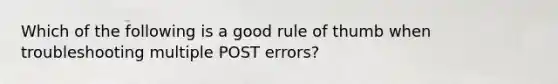 Which of the following is a good rule of thumb when troubleshooting multiple POST errors?