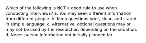 Which of the following is NOT a good rule to use when conducting interviews? a. You may seek different information from different people. b. Keep questions brief, clear, and stated in simple language. c. Alternative, optional questions may or may not be used by the researcher, depending on the situation. d. Never pursue information not initially planned for.