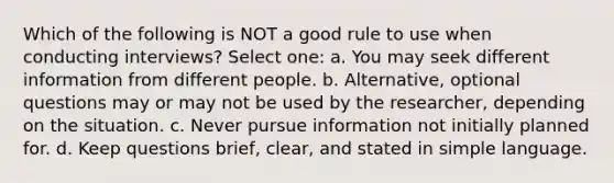 Which of the following is NOT a good rule to use when conducting interviews? Select one: a. You may seek different information from different people. b. Alternative, optional questions may or may not be used by the researcher, depending on the situation. c. Never pursue information not initially planned for. d. Keep questions brief, clear, and stated in simple language.