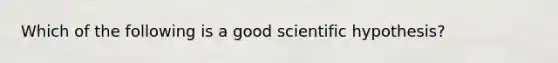 Which of the following is a good scientific hypothesis?