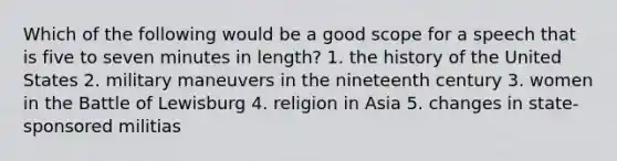 Which of the following would be a good scope for a speech that is five to seven minutes in length? 1. the history of the United States 2. military maneuvers in the nineteenth century 3. women in the Battle of Lewisburg 4. religion in Asia 5. changes in state-sponsored militias