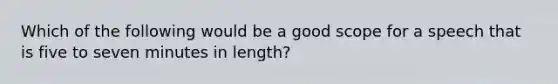 Which of the following would be a good scope for a speech that is five to seven minutes in length?