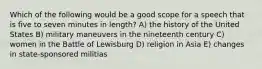 Which of the following would be a good scope for a speech that is five to seven minutes in length? A) the history of the United States B) military maneuvers in the nineteenth century C) women in the Battle of Lewisburg D) religion in Asia E) changes in state-sponsored militias