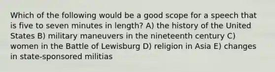 Which of the following would be a good scope for a speech that is five to seven minutes in length? A) the history of the United States B) military maneuvers in the nineteenth century C) women in the Battle of Lewisburg D) religion in Asia E) changes in state-sponsored militias