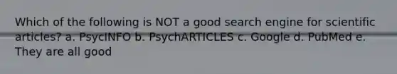 Which of the following is NOT a good search engine for scientific articles? a. PsycINFO b. PsychARTICLES c. Google d. PubMed e. They are all good