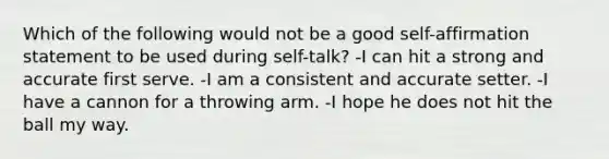 Which of the following would not be a good self-affirmation statement to be used during self-talk? -I can hit a strong and accurate first serve. -I am a consistent and accurate setter. -I have a cannon for a throwing arm. -I hope he does not hit the ball my way.