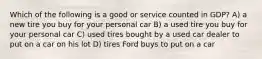 Which of the following is a good or service counted in GDP? A) a new tire you buy for your personal car B) a used tire you buy for your personal car C) used tires bought by a used car dealer to put on a car on his lot D) tires Ford buys to put on a car