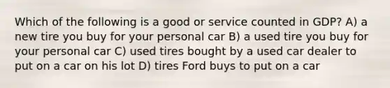 Which of the following is a good or service counted in GDP? A) a new tire you buy for your personal car B) a used tire you buy for your personal car C) used tires bought by a used car dealer to put on a car on his lot D) tires Ford buys to put on a car