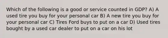 Which of the following is a good or service counted in GDP? A) A used tire you buy for your personal car B) A new tire you buy for your personal car C) Tires Ford buys to put on a car D) Used tires bought by a used car dealer to put on a car on his lot