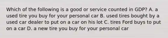 Which of the following is a good or service counted in​ GDP? A. a used tire you buy for your personal car B. used tires bought by a used car dealer to put on a car on his lot C. tires Ford buys to put on a car D. a new tire you buy for your personal car